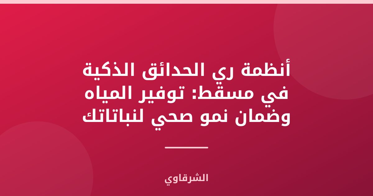 أنظمة ري الحدائق الذكية في مسقط: توفير المياه وضمان نمو صحي لنباتاتك
